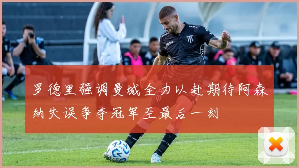 罗德里强调曼城全力以赴期待阿森纳失误争夺冠军至最后一刻