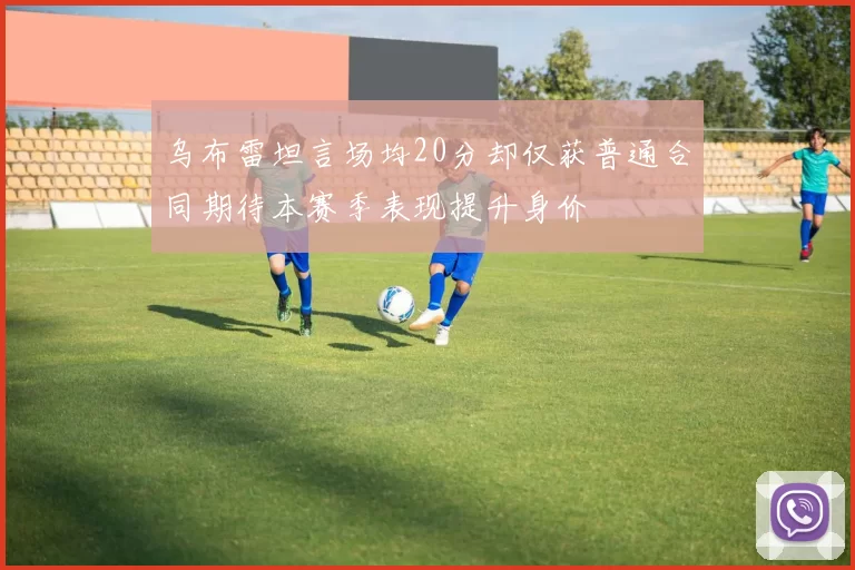 乌布雷坦言场均20分却仅获普通合同期待本赛季表现提升身价