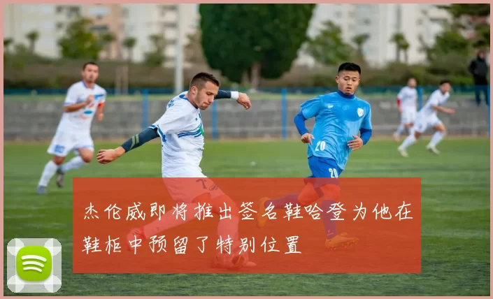 杰伦威即将推出签名鞋哈登为他在鞋柜中预留了特别位置