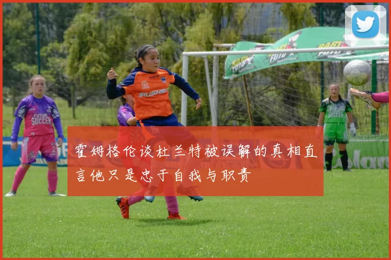 霍姆格伦谈杜兰特被误解的真相直言他只是忠于自我与职责