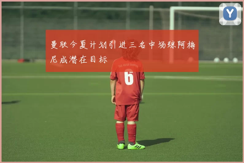 曼联今夏计划引进三名中场琼阿梅尼成潜在目标