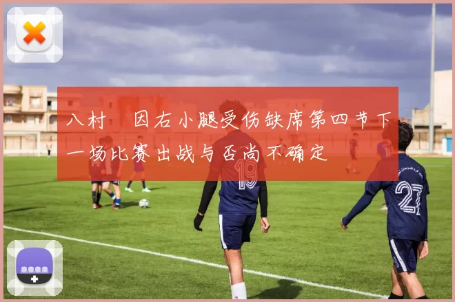 八村塁因右小腿受伤缺席第四节下一场比赛出战与否尚不确定