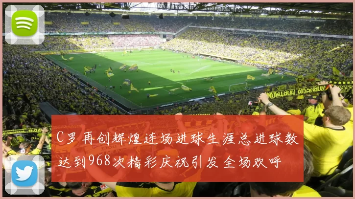 C罗再创辉煌连场进球生涯总进球数达到968次精彩庆祝引发全场欢呼