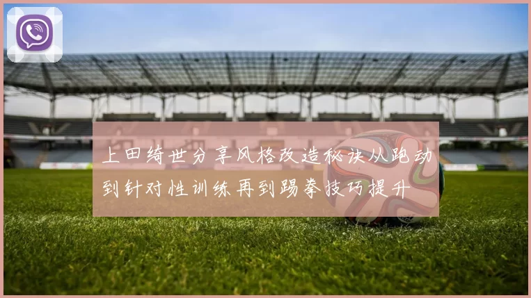 上田绮世分享风格改造秘诀从跑动到针对性训练再到踢拳技巧提升