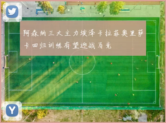 阿森纳三大主力埃泽卡拉菲奥里萨卡回归训练有望迎战马竞