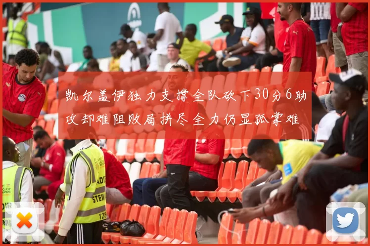 凯尔盖伊独力支撑全队砍下30分6助攻却难阻败局拼尽全力仍显孤掌难鸣