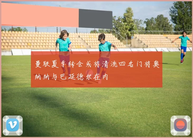曼联夏季转会或将清洗四名门将奥纳纳与巴延德尔在内