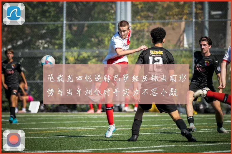 范戴克回忆逆转巴萨经历称当前形势与当年相似对手实力不容小觑