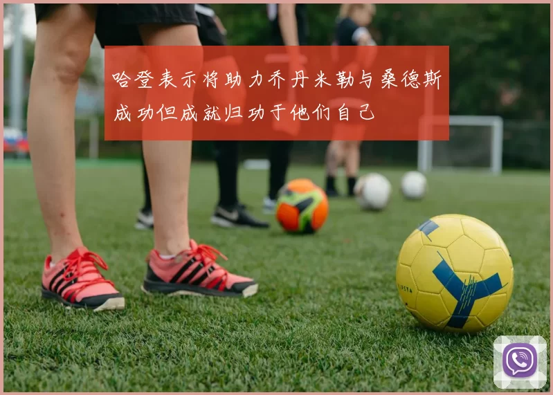 哈登表示将助力乔丹米勒与桑德斯成功但成就归功于他们自己