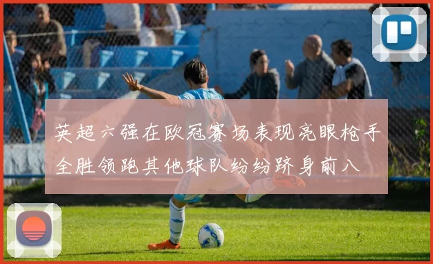 英超六强在欧冠赛场表现亮眼枪手全胜领跑其他球队纷纷跻身前八