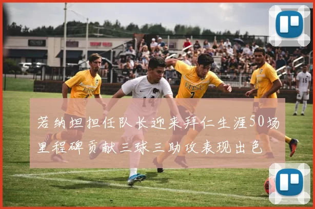 若纳坦担任队长迎来拜仁生涯50场里程碑贡献三球三助攻表现出色