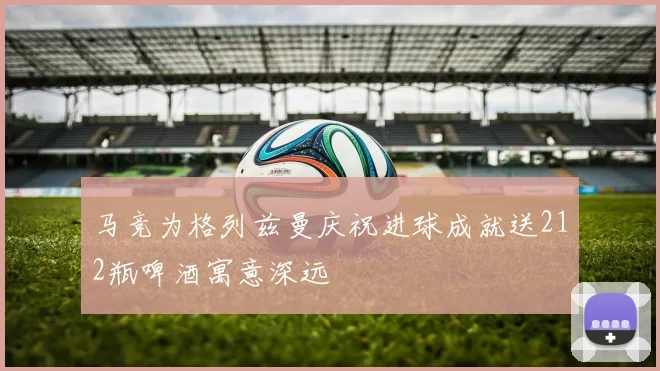 马竞为格列兹曼庆祝进球成就送212瓶啤酒寓意深远