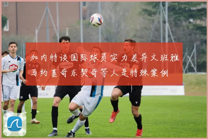 加内特谈国际球员实力差异文班雅马约基奇东契奇等人是特殊案例