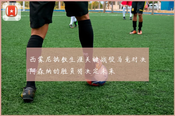 西蒙尼执教生涯关键战役马竞对决阿森纳的胜负将决定未来