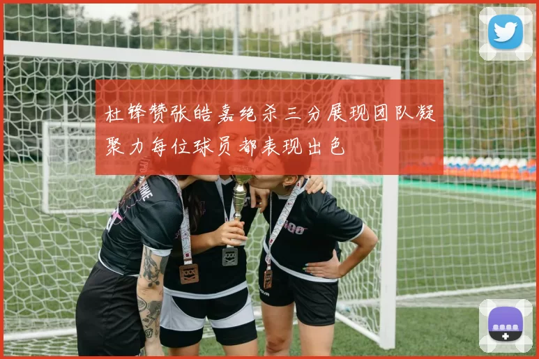 杜锋赞张皓嘉绝杀三分展现团队凝聚力每位球员都表现出色