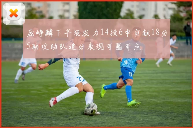 庞峥麟下半场发力14投6中贡献18分5助攻助队追分表现可圈可点