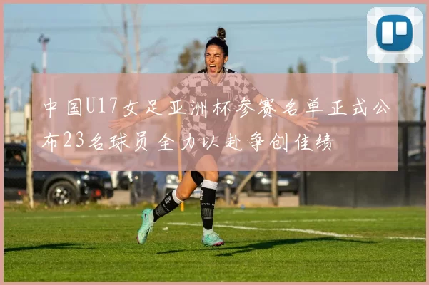 中国U17女足亚洲杯参赛名单正式公布23名球员全力以赴争创佳绩